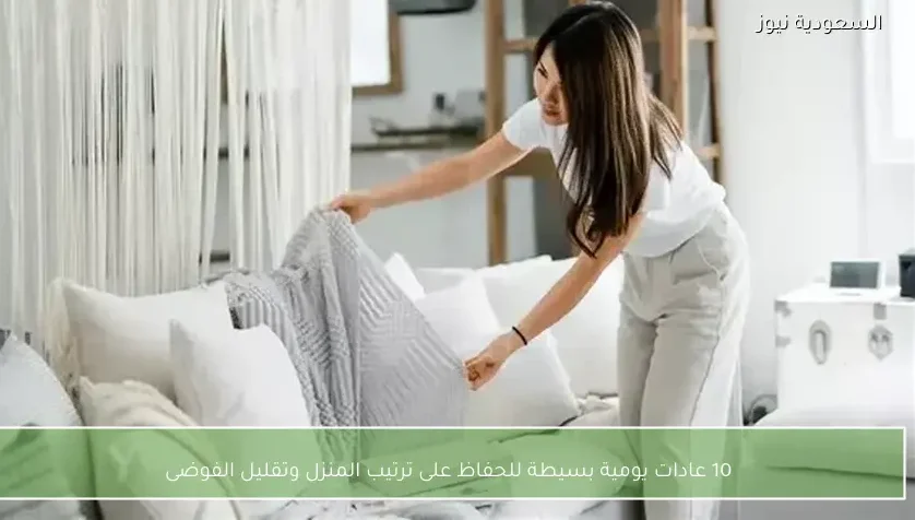10 عادات يومية بسيطة للحفاظ على ترتيب المنزل وتقليل الفوضى