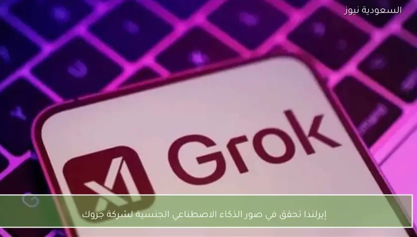 إيرلندا تحقق في صور الذكاء الاصطناعي الجنسية لشركة جروك