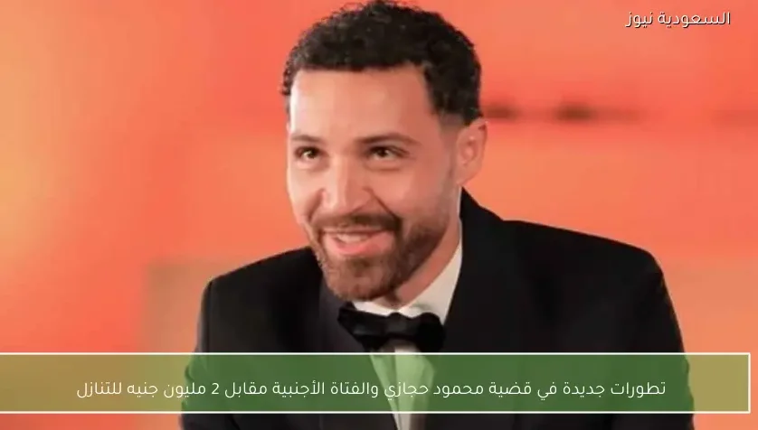 تطورات جديدة في قضية محمود حجازي والفتاة الأجنبية مقابل 2 مليون جنيه للتنازل
