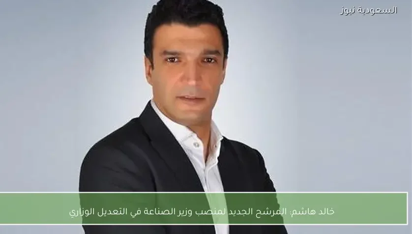 خالد هاشم: المرشح الجديد لمنصب وزير الصناعة في التعديل الوزاري