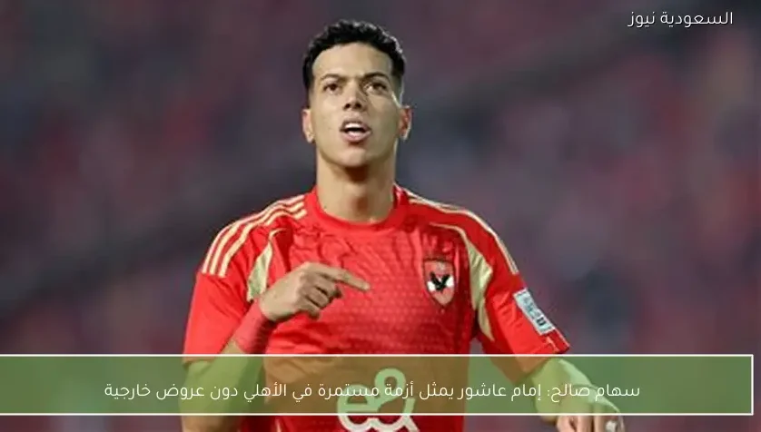 سهام صالح: إمام عاشور يمثل أزمة مستمرة في الأهلي دون عروض خارجية