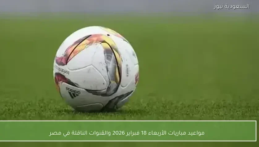 مواعيد مباريات الأربعاء 18 فبراير 2026 والقنوات الناقلة في مصر