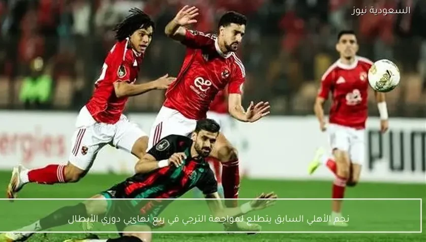 نجم الأهلي السابق يتطلع لمواجهة الترجي في ربع نهائي دوري الأبطال