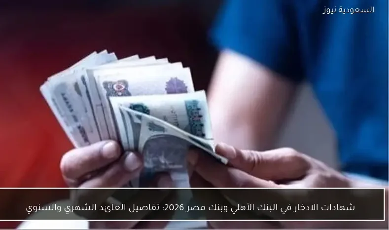 شهادات الادخار في البنك الأهلي وبنك مصر 2026: تفاصيل العائد الشهري والسنوي
