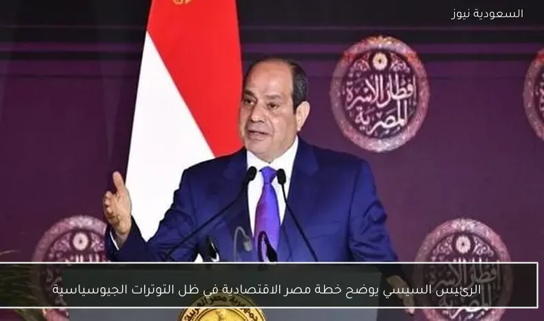 الرئيس السيسي يوضح خطة مصر الاقتصادية في ظل التوترات الجيوسياسية