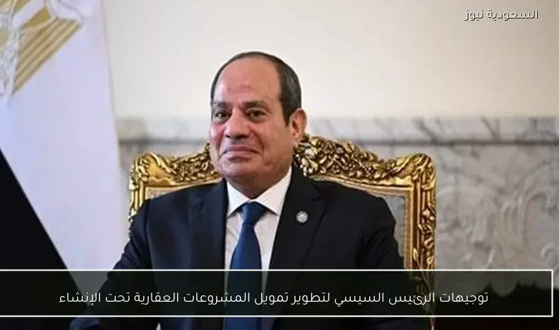 توجيهات الرئيس السيسي لتطوير تمويل المشروعات العقارية تحت الإنشاء